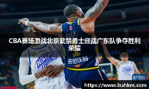 CBA赛场激战北京紫禁勇士迎战广东队争夺胜利荣耀
