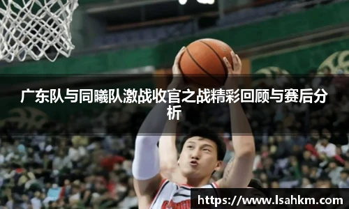 广东队与同曦队激战收官之战精彩回顾与赛后分析
